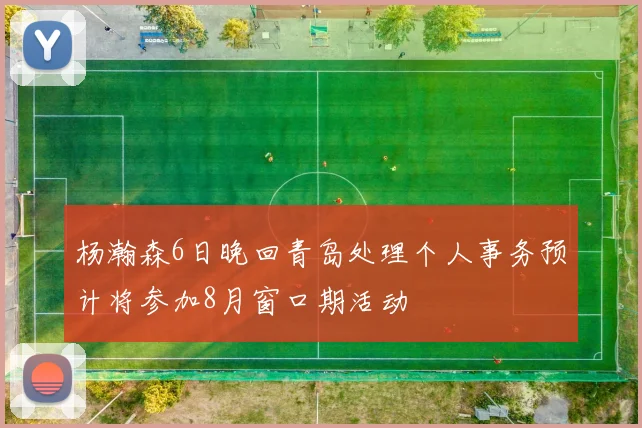 杨瀚森6日晚回青岛处理个人事务预计将参加8月窗口期活动