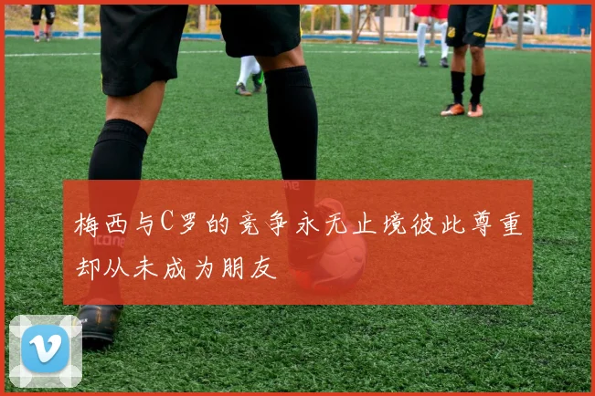 梅西与C罗的竞争永无止境彼此尊重却从未成为朋友