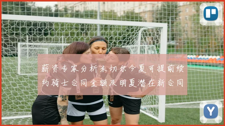 薪资专家分析米切尔今夏可提前续约骑士合同金额及明夏潜在新合同