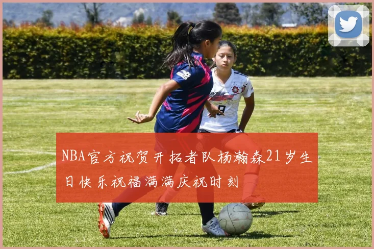 NBA官方祝贺开拓者队杨瀚森21岁生日快乐祝福满满庆祝时刻