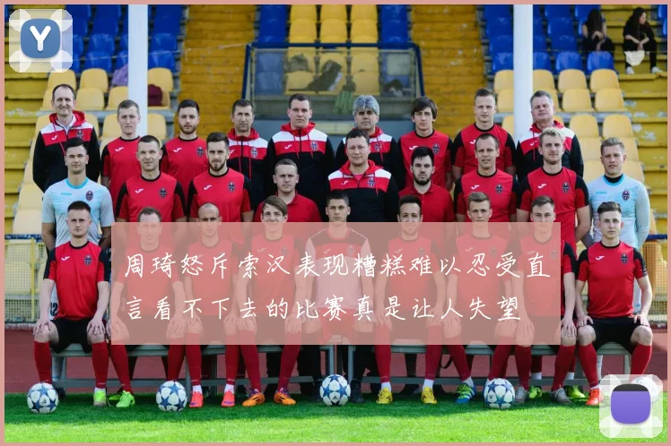 周琦怒斥索汉表现糟糕难以忍受直言看不下去的比赛真是让人失望