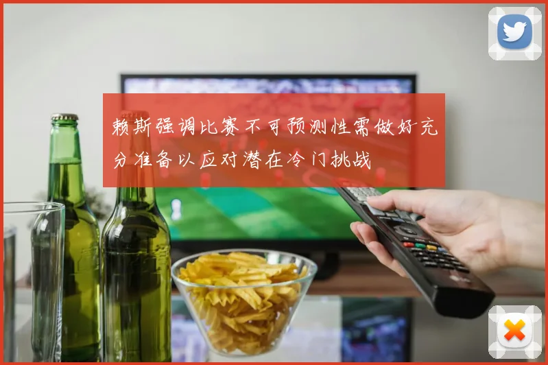 赖斯强调比赛不可预测性需做好充分准备以应对潜在冷门挑战