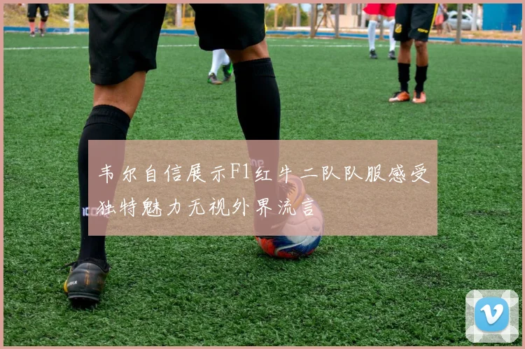 韦尔自信展示F1红牛二队队服感受独特魅力无视外界流言