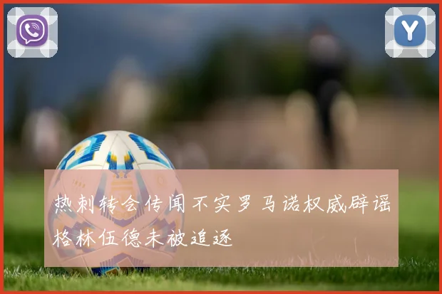 热刺转会传闻不实罗马诺权威辟谣格林伍德未被追逐