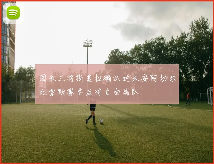 国米三将斯基拉确认达米安阿切尔比索默赛季后将自由离队