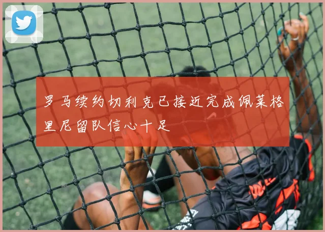 罗马续约切利克已接近完成佩莱格里尼留队信心十足