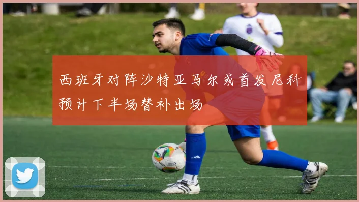西班牙对阵沙特亚马尔或首发尼科预计下半场替补出场