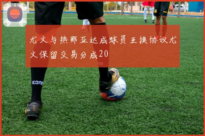 尤文与热那亚达成球员互换协议尤文保留交易分成20