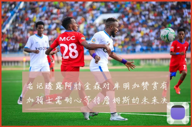 名记透露阿特金森对库明加赞赏有加骑士需耐心等待詹姆斯的未来决定