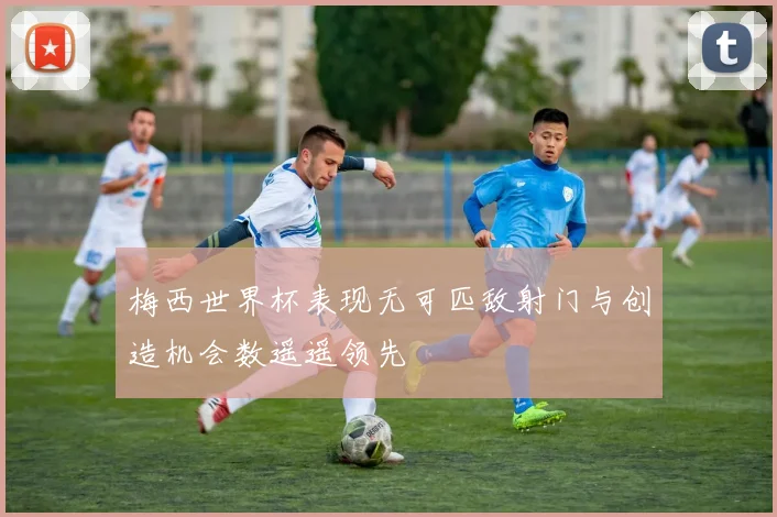 梅西世界杯表现无可匹敌射门与创造机会数遥遥领先