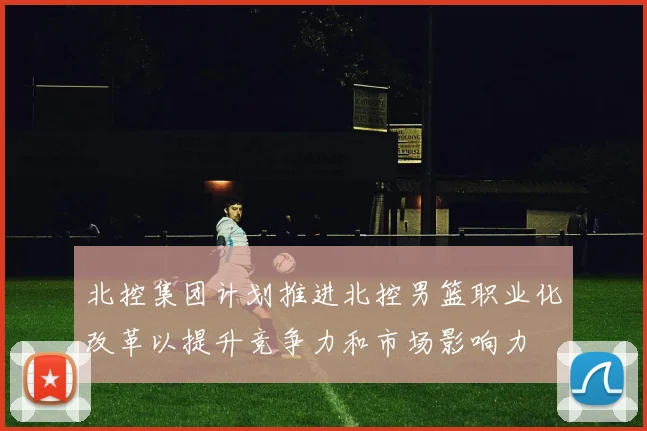 北控集团计划推进北控男篮职业化改革以提升竞争力和市场影响力