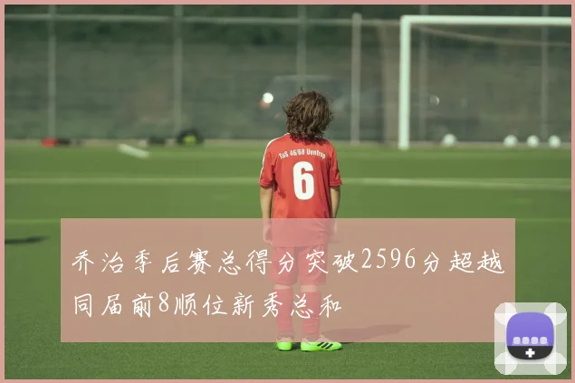 乔治季后赛总得分突破2596分超越同届前8顺位新秀总和