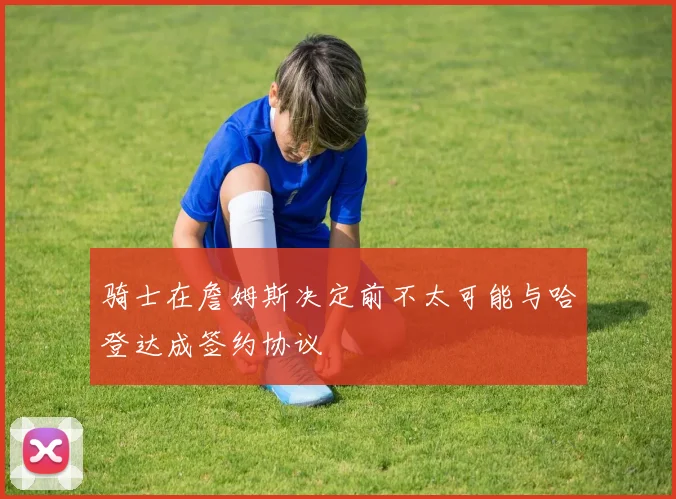 骑士在詹姆斯决定前不太可能与哈登达成签约协议