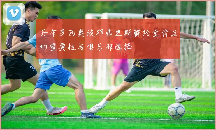 丹布罗西奥谈邓弗里斯解约金背后的重要性与俱乐部选择