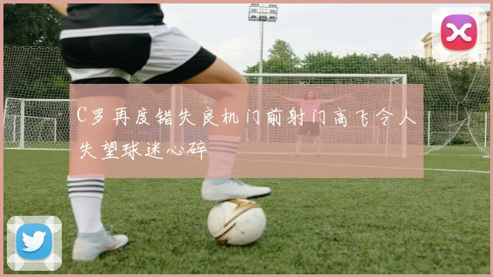 C罗再度错失良机门前射门高飞令人失望球迷心碎