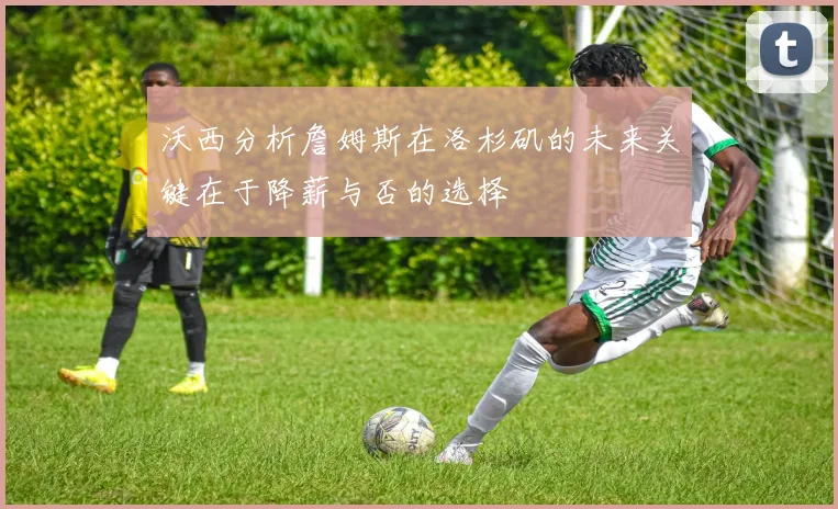 沃西分析詹姆斯在洛杉矶的未来关键在于降薪与否的选择