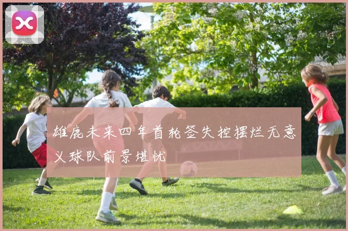 雄鹿未来四年首轮签失控摆烂无意义球队前景堪忧