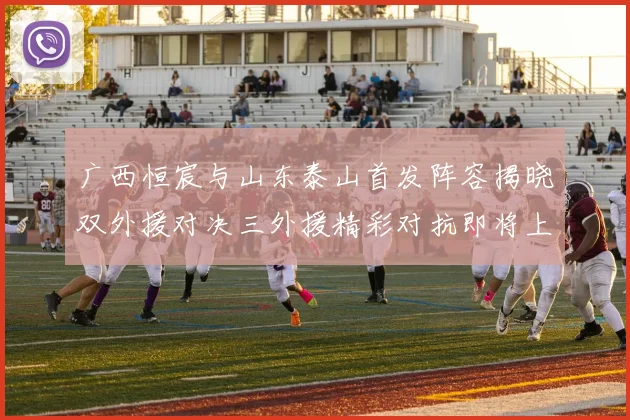 广西恒宸与山东泰山首发阵容揭晓双外援对决三外援精彩对抗即将上演